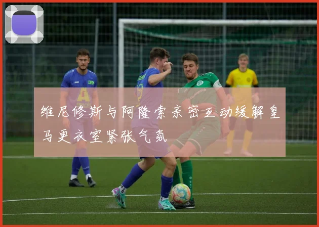 维尼修斯与阿隆索亲密互动缓解皇马更衣室紧张气氛