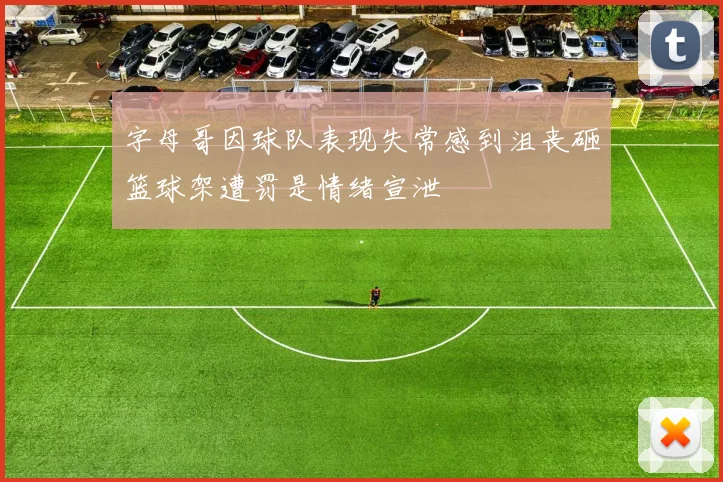 字母哥因球队表现失常感到沮丧砸篮球架遭罚是情绪宣泄