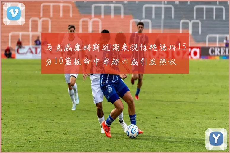 马克威廉姆斯近期表现惊艳场均15分10篮板命中率超六成引发热议