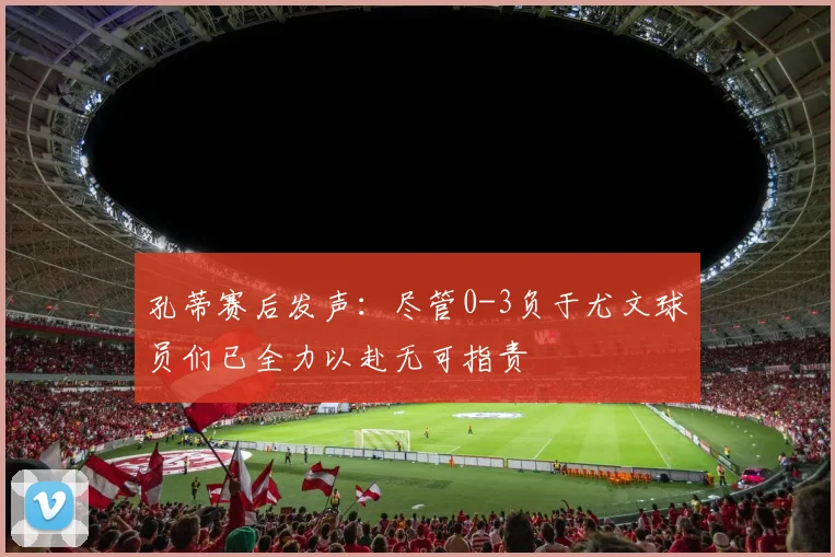孔蒂赛后发声：尽管0-3负于尤文球员们已全力以赴无可指责