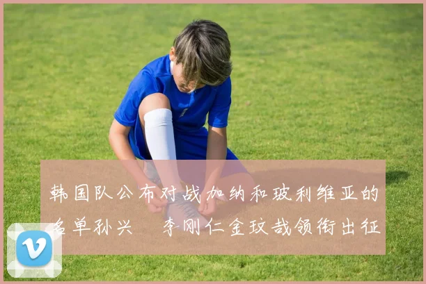 韩国队公布对战加纳和玻利维亚的名单孙兴慜李刚仁金玟哉领衔出征