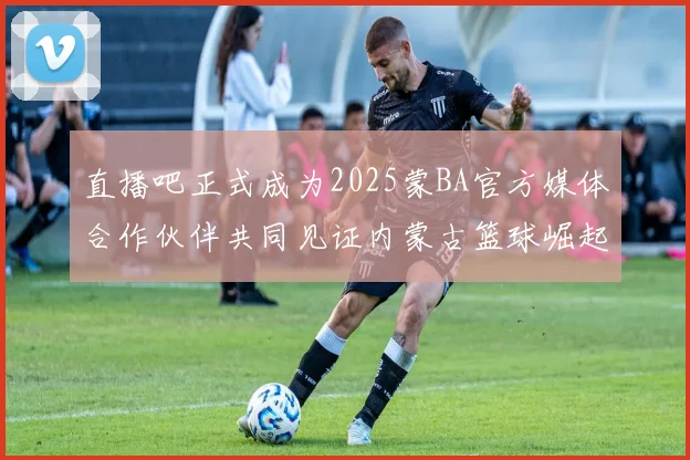 直播吧正式成为2025蒙BA官方媒体合作伙伴共同见证内蒙古篮球崛起新高峰