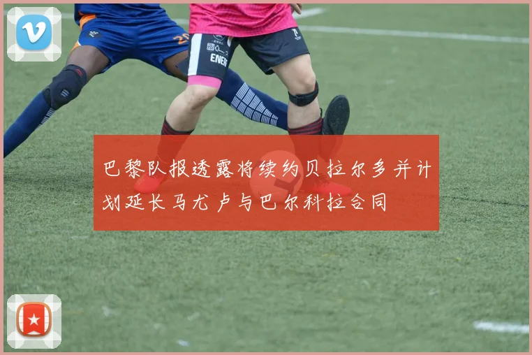 巴黎队报透露将续约贝拉尔多并计划延长马尤卢与巴尔科拉合同