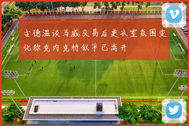 古德温谈马威交易后更衣室氛围变化称克内克特似乎已离开