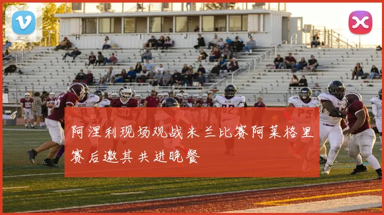 阿涅利现场观战米兰比赛阿莱格里赛后邀其共进晚餐