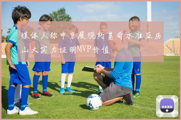 媒体人称申京展现约基奇水准亚历山大实力证明MVP价值
