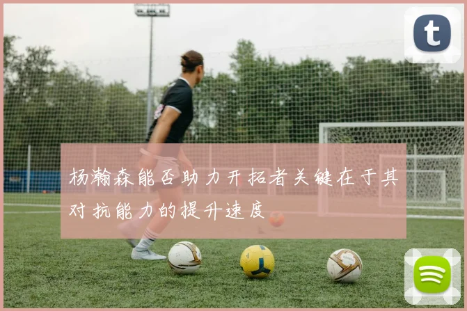 杨瀚森能否助力开拓者关键在于其对抗能力的提升速度
