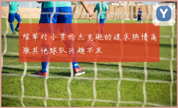 绿军对小贾伦杰克逊的追求热情高涨其他球队兴趣不及