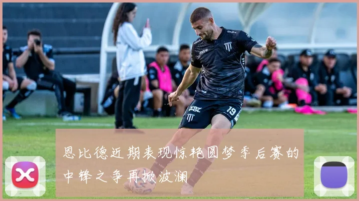 恩比德近期表现惊艳圆梦季后赛的中锋之争再掀波澜