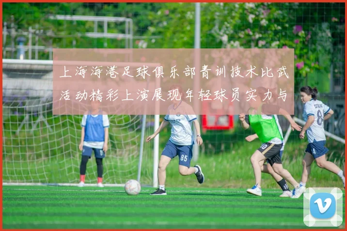 上海海港足球俱乐部青训技术比武活动精彩上演展现年轻球员实力与潜力